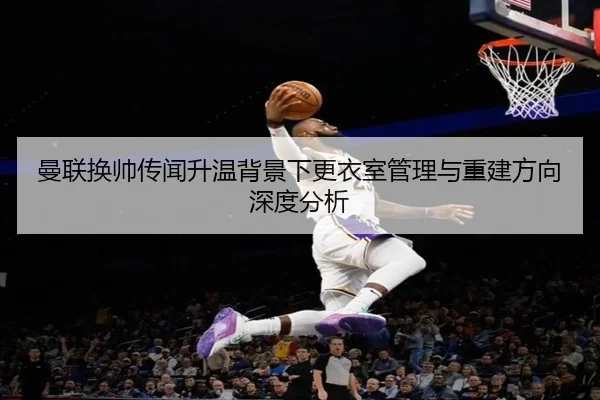 曼联换帅传闻升温背景下更衣室管理与重建方向深度分析